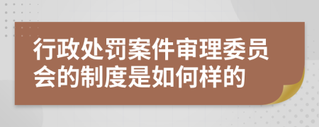 行政处罚案件审理委员会的制度是如何样的