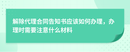 解除代理合同告知书应该如何办理，办理时需要注意什么材料