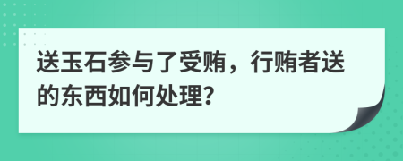送玉石参与了受贿，行贿者送的东西如何处理？