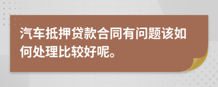 汽车抵押贷款合同有问题该如何处理比较好呢。