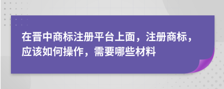 在晋中商标注册平台上面，注册商标，应该如何操作，需要哪些材料