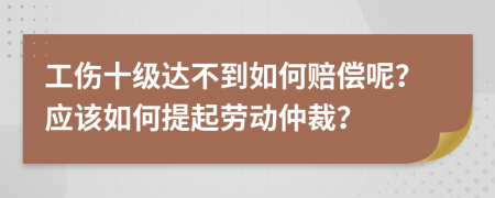 工伤十级达不到如何赔偿呢？应该如何提起劳动仲裁？