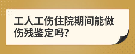 工人工伤住院期间能做伤残鉴定吗？