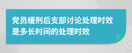 党员缓刑后支部讨论处理时效是多长时间的处理时效