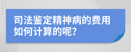 司法鉴定精神病的费用如何计算的呢？