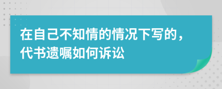 在自己不知情的情况下写的，代书遗嘱如何诉讼