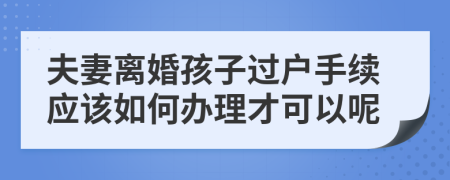 夫妻离婚孩子过户手续应该如何办理才可以呢