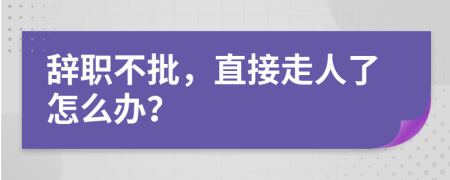 辞职不批，直接走人了怎么办？
