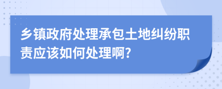 乡镇政府处理承包土地纠纷职责应该如何处理啊?
