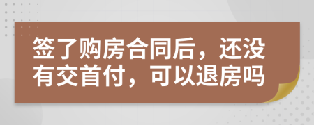 签了购房合同后，还没有交首付，可以退房吗