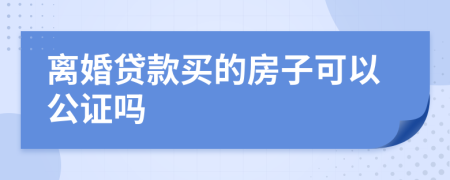 离婚贷款买的房子可以公证吗