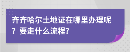 齐齐哈尔土地证在哪里办理呢？要走什么流程？