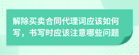 解除买卖合同代理词应该如何写，书写时应该注意哪些问题