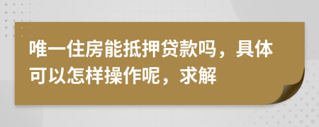 唯一住房能抵押贷款吗，具体可以怎样操作呢，求解