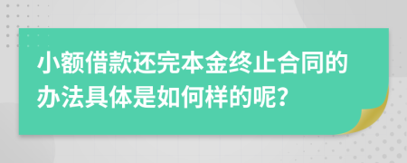 小额借款还完本金终止合同的办法具体是如何样的呢？