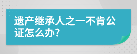 遗产继承人之一不肯公证怎么办?