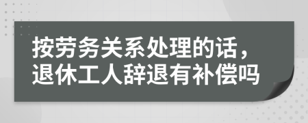 按劳务关系处理的话，退休工人辞退有补偿吗