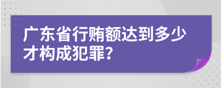 广东省行贿额达到多少才构成犯罪？