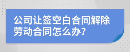 公司让签空白合同解除劳动合同怎么办？