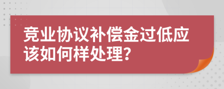 竞业协议补偿金过低应该如何样处理？