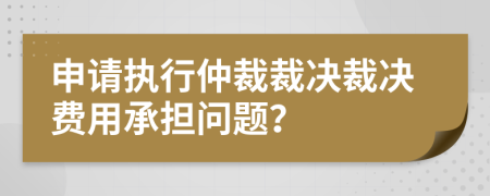 申请执行仲裁裁决裁决费用承担问题？