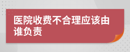 医院收费不合理应该由谁负责