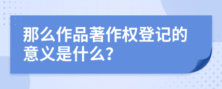 那么作品著作权登记的意义是什么？