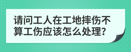 请问工人在工地摔伤不算工伤应该怎么处理？