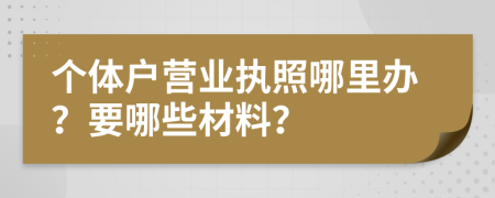 个体户营业执照哪里办？要哪些材料？