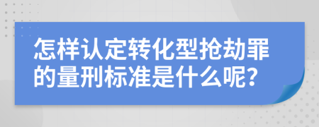 怎样认定转化型抢劫罪的量刑标准是什么呢？