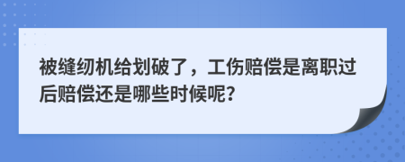 被缝纫机给划破了，工伤赔偿是离职过后赔偿还是哪些时候呢？