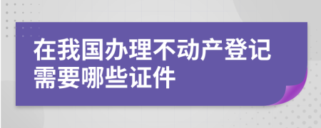 在我国办理不动产登记需要哪些证件