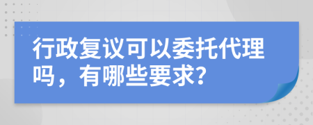 行政复议可以委托代理吗，有哪些要求？