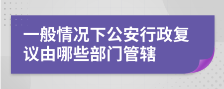 一般情况下公安行政复议由哪些部门管辖