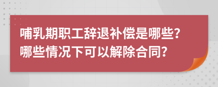 哺乳期职工辞退补偿是哪些？哪些情况下可以解除合同？