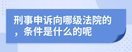 刑事申诉向哪级法院的，条件是什么的呢