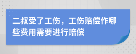 二叔受了工伤，工伤赔偿作哪些费用需要进行赔偿