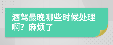 酒驾最晚哪些时候处理啊？麻烦了