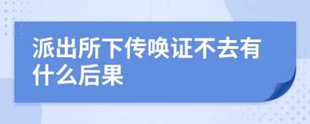 派出所下传唤证不去有什么后果