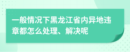 一般情况下黑龙江省内异地违章都怎么处理、解决呢