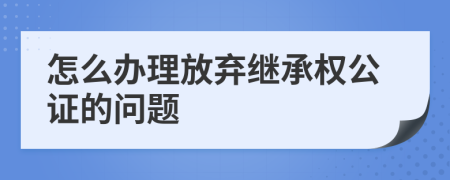 怎么办理放弃继承权公证的问题