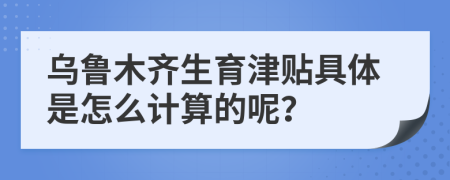 乌鲁木齐生育津贴具体是怎么计算的呢？