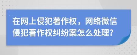 在网上侵犯著作权，网络微信侵犯著作权纠纷案怎么处理？