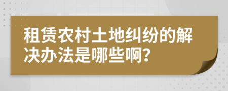 租赁农村土地纠纷的解决办法是哪些啊？