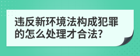 违反新环境法构成犯罪的怎么处理才合法?