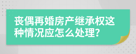 丧偶再婚房产继承权这种情况应怎么处理？