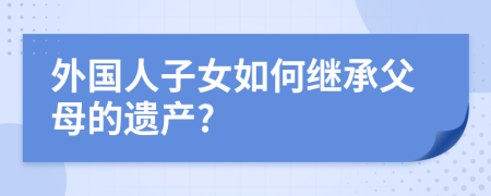 外国人子女如何继承父母的遗产?