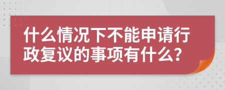 什么情况下不能申请行政复议的事项有什么？