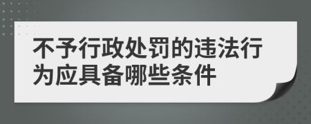 不予行政处罚的违法行为应具备哪些条件