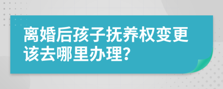 离婚后孩子抚养权变更该去哪里办理？